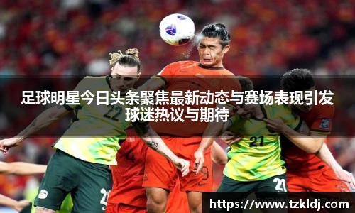 足球明星今日头条聚焦最新动态与赛场表现引发球迷热议与期待