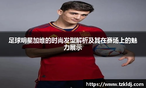 足球明星加维的时尚发型解析及其在赛场上的魅力展示